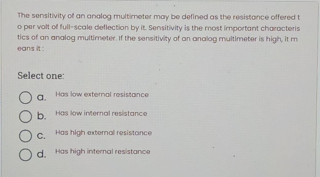 The sensitivity of an analog multimeter may be deflned as the resistance offered t
o per volt of full-scale deflection by it. Sensitivity is the most important characteris
tics of an analog multimeter. If the sensitivity of an analog multimeter is high, it m
eans it :
Select one:
a. Has low external resistance
b. Has low internal resistance
C. Has high external resistance
d. Has high internal resistance