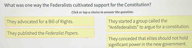 What was one way the Federalists cultivated support for the Constitution?
Click or tap a choice to answer the question.
They advocated for a Bill of Rights. They started a group called the
“Antifederalists” to argue for a constitution.
They published the Federalist Papers.
They conceded that elites should not hold
significant power in the new government.