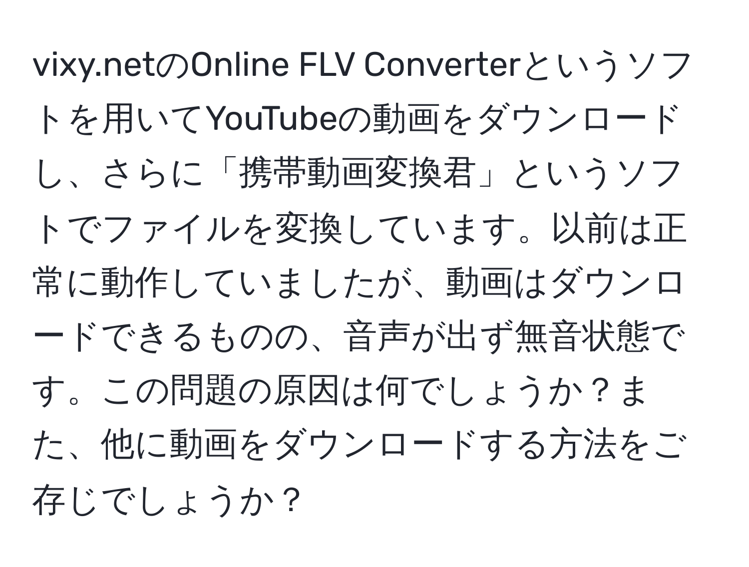 vixy.netのOnline FLV Converterというソフトを用いてYouTubeの動画をダウンロードし、さらに「携帯動画変換君」というソフトでファイルを変換しています。以前は正常に動作していましたが、動画はダウンロードできるものの、音声が出ず無音状態です。この問題の原因は何でしょうか？また、他に動画をダウンロードする方法をご存じでしょうか？