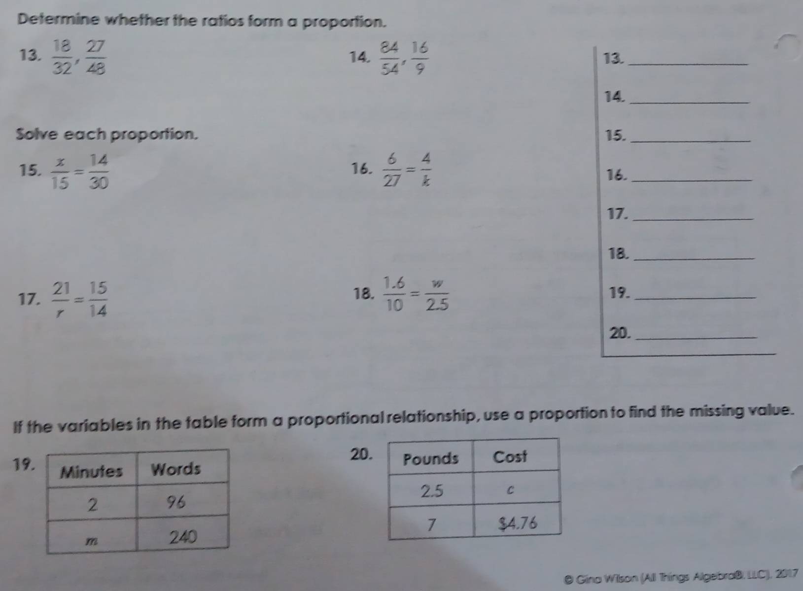 Determine whether the ratios form a proportion. 
13.  18/32 ,  27/48  14.  84/54 ,  16/9  13._ 
14._ 
Solve each proportion. 15._ 
15.  x/15 = 14/30  16.  6/27 = 4/k  16._ 
17._ 
18._ 
17.  21/r = 15/14   (1.6)/10 = w/2.5 
18. 19._ 
20._ 
If the variables in the table form a proportional relationship, use a proportion to find the missing value. 
20 
19 

Gina Wilson (All Things Algebraß, LLC), 2017