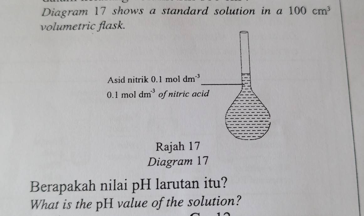 Diagram 17 shows a standard solution in a 100cm^3
volumetric flask. 
Asid nitrik 0.1 mol dm^(-3)
0.1 mol dm^(-3) of nitric acid 
Rajah 17 
Diagram 17 
Berapakah nilai pH larutan itu? 
What is the pH value of the solution?