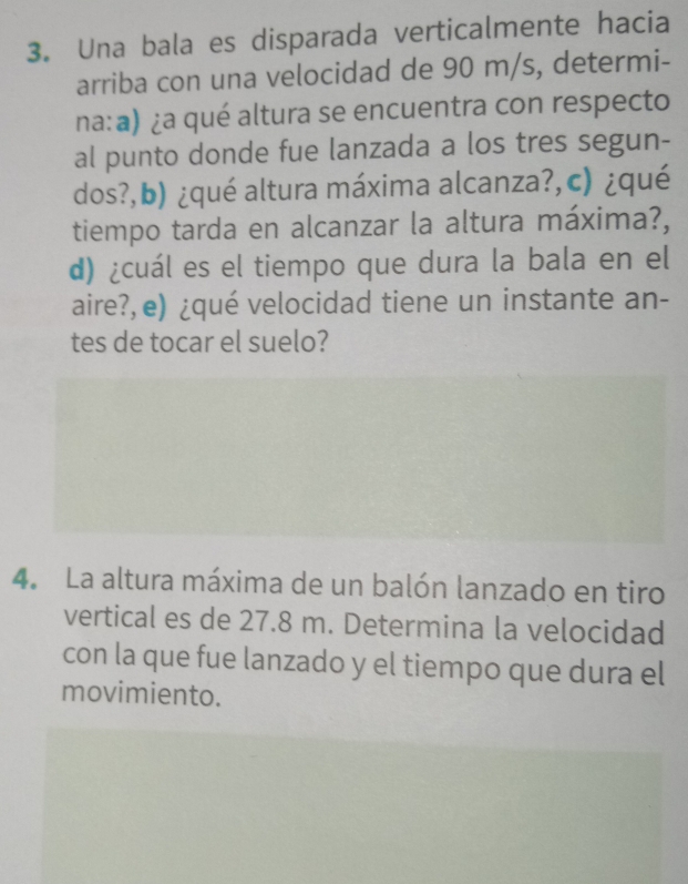 Una bala es disparada verticalmente hacia 
arriba con una velocidad de 90 m/s, determi- 
na:a) ¿a qué altura se encuentra con respecto 
al punto donde fue lanzada a los tres segun- 
dos?,b) ¿qué altura máxima alcanza?,c) ¿qué 
tiempo tarda en alcanzar la altura máxima?, 
d) ¿cuál es el tiempo que dura la bala en el 
aire?, e) ¿qué velocidad tiene un instante an- 
tes de tocar el suelo? 
4. La altura máxima de un balón lanzado en tiro 
vertical es de 27.8 m. Determina la velocidad 
con la que fue lanzado y el tiempo que dura el 
movimiento.