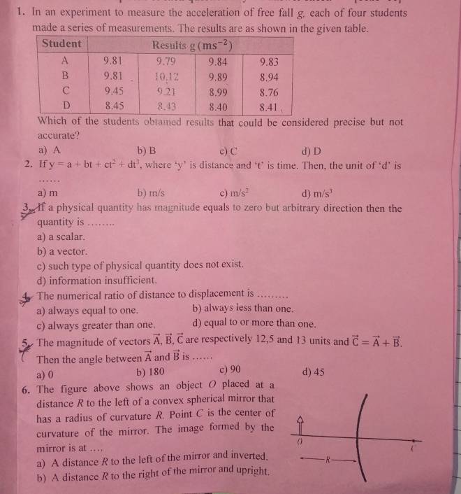 In an experiment to measure the acceleration of free fall g, each of four students
made a series of measurements. The results are as shown in the given table.
Which of the students obtained results that could be considered precise but not
accurate?
a) A b) B c) C d) D
2. If y=a+bt+ct^2+dt^3 , where ‘y’ is distance and ‘t’ is time. Then, the unit of ‘d’ is
a) m b) m/s c) m/s^2 d) m/s^3
3.If a physical quantity has magnitude equals to zero but arbitrary direction then the
quantity is ……
a) a scalar.
b) a vector.
c) such type of physical quantity does not exist.
d) information insufficient.
The numerical ratio of distance to displacement is ...
a) always equal to one. b) always less than one.
c) always greater than one. d) equal to or more than one.
5 The magnitude of vectors vector A,vector B,vector C are respectively 12,5 and 13 units and vector C=vector A+vector B.
Then the angle between vector A and vector B is ……
a) 0 b) 180 c) 90 d) 45
6. The figure above shows an object O placed at a
distance R to the left of a convex spherical mirror that
has a radius of curvature R. Point C is the center of
curvature of the mirror. The image formed by the
mirror is at ... (
a) A distance R to the left of the mirror and inverted. − R −
b) A distance R to the right of the mirror and upright.