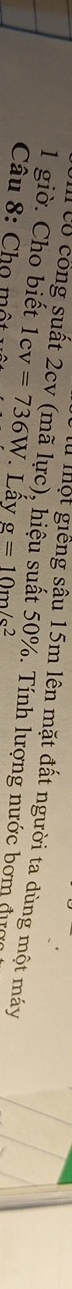 một giếng sậu 15m lên mặt đất người ta dùng một máy 
1 giờ. Cho biết Có công suất 2cv (mã lực), hiệu suất 50%. Tính lượng nước bơm đực 
Câu 8: Chọ một 1cv=736W Lấy g=10m/s^2