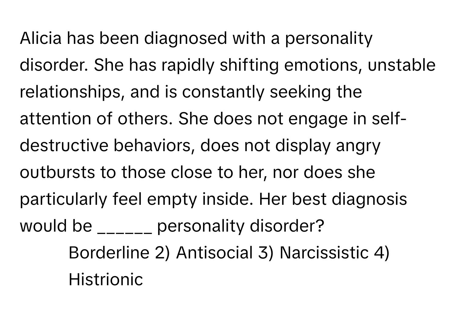 Alicia has been diagnosed with a personality disorder. She has rapidly shifting emotions, unstable relationships, and is constantly seeking the attention of others. She does not engage in self-destructive behaviors, does not display angry outbursts to those close to her, nor does she particularly feel empty inside. Her best diagnosis would be ______ personality disorder?

1) Borderline 2) Antisocial 3) Narcissistic 4) Histrionic