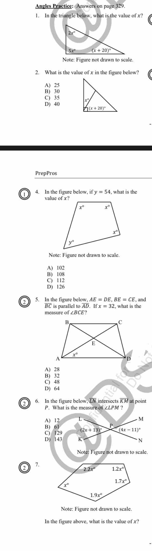 Angles Practice: Answers on page 329.
1. In the triangle below, what is the value of x?
Note: Figure not drawn to scale.
2. What is the value of x in the figure below?
A) 25
B) 30
C) 35
D) 40
PrepPros
1 4. In the figure below, if y=54 , what is the
Note: Figure not drawn to scale.
A) 102
B)108
C) 112
D) 126
2 5. In the figure below, AE=DE,BE=CE , and
overline BC is parallel ooverline AD.Ifx=32 , what is the
measure of ∠ BCE?
A) 28
B) 32
C) 48
D) 64
2 6. In the figure below, LN intersects overline KM at point
P. What is the measure of ∠ LPM ?
Note: Figure not drawn to scale.
2 7.
Note: Figure not drawn to scale.
In the figure above, what is the value of x?