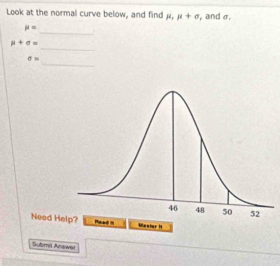 Look at the normal curve below, and find μ, mu +sigma , and σ. 
_
mu =
_
mu +sigma =
_
sigma =
Need Hed it Master it 
Submil Answer