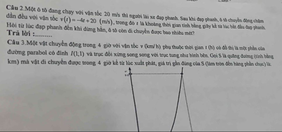 Câu 2.Một ô tô đang chạy với vận tốc 20 m/s thì người lái xe đạp phanh. Sau khi đạp phanh, ô tô chuyển động chậm 
dần đều với vận tốc v(t)=-4t+20(m/s) , trong đó t là khoảng thời gian tính bằng giây kể từ lúc bắt đầu đạp phanh. 
Hội từ lúc đạp phanh đến khi dừng hằn, ô tô còn di chuyền được bao nhiêu mét? 
Trā lời :_ 
Câu 3.Một vật chuyển động trong 4 giờ với vận tốc v (km/ h) phụ thuộc thời gian # (h) có đồ thị là một phần của 
đường parabol có đinh I(1;1) và trục đối xứng song song với trục tung như hình bên. Gọi S là quãng đường (tính bằng
km) mà vật di chuyển được trong 4 giờ kể từ lúc xuất phát, giá trị gần đúng của S (làm tròn đến hàng phần chục) là: 
10