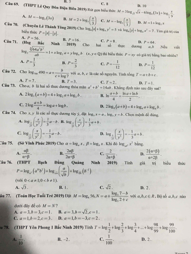 B. 5 C. 8 D. 10
Câu 69. (THPT Lê Quy Đôn Điện Biên 2019) Rút gọn biểu thức M=3log _sqrt(3)sqrt(x)-6log _9(3x)+log _ 1/3  x/9 .
A. M=-log _3(3x) B. M=2+log _3( x/3 ) C. M=-log _3( x/3 ) D. M=1+log _3x
Câu 70. (Chuyên Lê Thánh Tông 2019) Cho log _8|x|+log _4y^2=5 và log _8|y|+log _4x^2=7. Tìm giá trị của
biều thức P=|x|-|y|.
A. P=56. B. P=16. C. P=8. D. P=64.
Câu 71. (Hsg Bắc Ninh 2019) Cho hai số thực dương a,b .Nếu viết
log _2 sqrt[6](64a^3b^2)/ab =1+xlog _2a+ylog _4b(x,y∈ Q) thì biểu thức P=xy có giá trị bằng bao nhiêu?
A. P= 1/3  B. P= 2/3  C. P=- 1/12  D. P= 1/12 
Câu 72. Cho log _700490=a+ b/c+log 7  với a, b, c là các số nguyên. Tính tổng T=a+b+c.
A. T=7. B. T=3. C. T=2. D. T=1.
Câu 73. Choa, b là hai số thực dương thỏa mãn a^2+b^2=14a Khẳng định nào sau đây sai?
A. 2log _2(a+b)=4+log _2a+log _2b. B. ln  (a+b)/4 = (ln a+ln b)/2 .
C. 2log  (a+b)/4 =log a+log b.
D. 2log _4(a+b)=4+log _4a+log _4b.
Câu 74. Cho x, y là các số thực dương tùy ý, đặt log _3x=a,log _3y=b Chọn mệnh đề đúng.
A. log _ 1/27 ( x/y^3 )= 1/3 a-b. B. log _ 1/27 ( x/y^3 )= 1/3 a+b.
C. log _ 1/27 ( x/y^3 )=- 1/3 a-b. log _ 1/27 ( x/y^3 )=- 1/3 a+b.
D.
Câu 75. (Sở Vĩnh Phúc 2019) Cho alpha =log _ax,beta =log _bx. Khi đó log _ab^2x^2 bằng.
A.  alpha beta /alpha +beta  . B.  2alpha beta /2alpha +beta  . C.  2/2alpha +beta  . D.  (2(alpha +beta ))/alpha +2beta  .
Câu 76. (THPT Bạch Đằng Quảng Ninh 2019) Tính giá trị biểu thức
P=log _a^2(a^(10)b^2)+log _sqrt(a)( a/sqrt(b) )+log _sqrt[3](b)(b^(-2))
(với 0
A. sqrt(3). B. 1 . C. sqrt(2). D. 2 .
âu 77. (Toán Học Tuổi Trẻ 2019) Đặt M=log _656,N=a+frac log _37-blog _32+c với a,b,c∈ R.Bộ số a,b,c nào
dưới đây đề có M=N ?
A. a=3,b=3,c=1. B. a=3,b=sqrt(2),c=1.
C. a=1,b=2,c=3. D. a=1,b=-3,c=2.
u 78. (THPT Yên Phong 1 Bắc Ninh 2019) Tính T=log  1/2 +log  2/3 +log  3/4 +...+log  98/99 +log  99/100 .
A.  1/10 .  1/100 . D. 2 .
B. -2 . C.