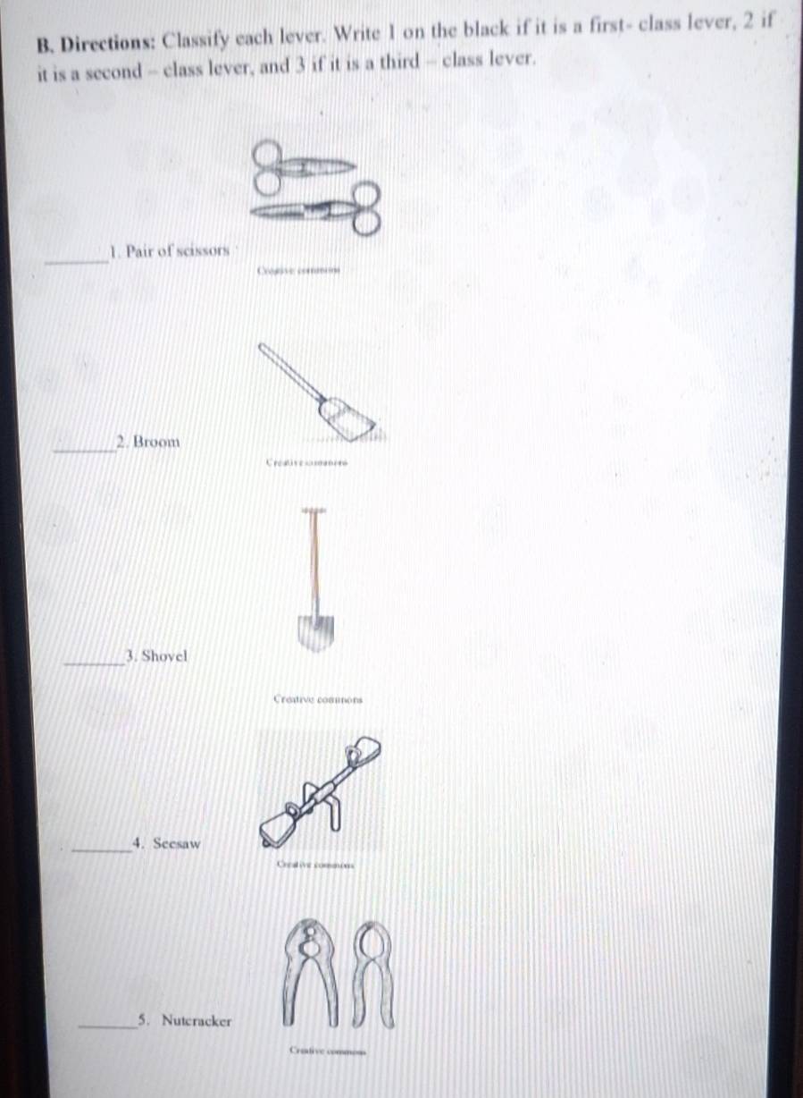 Directions: Classify each lever. Write 1 on the black if it is a first- class lever, 2 if 
it is a second - class lever, and 3 if it is a third - class lever. 
_ 
1. Pair of scissors 
Crogave commsn 
_ 
2. Broom 
Creatis coten 
_3. Shovel 
Creative comons 
_ 
4. Seesaw 
c t 
_5. Nuteracker 
Creative cnn