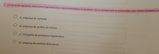 ¿Cuál de las siguientes institucionas financieras tiene más probablidadas de areclarse con un concesionario de automóviles para ofrecer préstamos pa
A. empresa de corretaje
B empresa de gestión de activos
C. Compañia de préstamos hipotecarios
D. empresa de servícios financieros