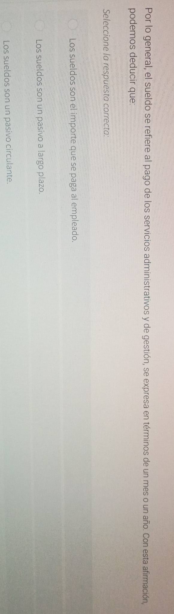 Por lo general, el sueldo se refiere al pago de los servicios administrativos y de gestión, se expresa en términos de un mes o un año. Con esta afirmación,
podemos deducir que:
Seleccione la respuesta correcta:
Los sueldos son el importe que se paga al empleado.
Los sueldos son un pasivo a largo plazo.
Los sueldos son un pasivo circulante.