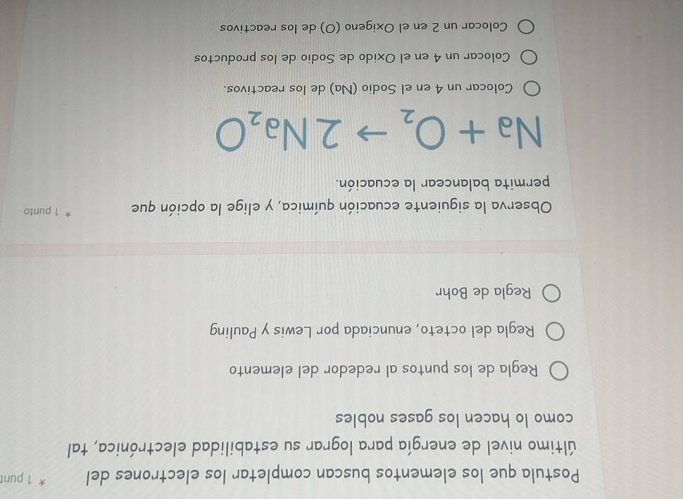 Postula que los elementos buscan completar los electrones del * 1 punt
último nivel de energía para lograr su estabilidad electrónica, tal
como lo hacen los gases nobles
Regla de los puntos al rededor del elemento
Regla del octeto, enunciada por Lewis y Pauling
Regla de Bohr
Observa la siguiente ecuación química, y elige la opción que * 1 punto
permita balancear la ecuación.
Na + O, → 2Na₂O
Colocar un 4 en el Sodio (Na) de los reactivos.
Colocar un 4 en el Oxido de Sodio de los productos
Colocar un 2 en el Oxigeno (O) de los reactivos