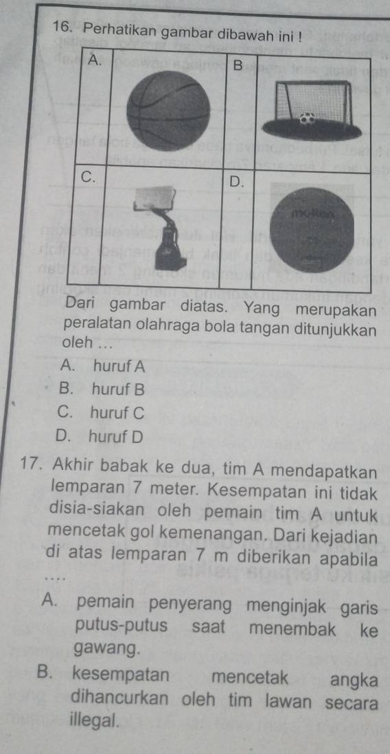 Perhatikan gambar dibawah ini !
A.
B
C.
D.
molten
Dari gambar diatas. Yang merupakan
peralatan olahraga bola tangan ditunjukkan
oleh ...
A. huruf A
B. huruf B
C. huruf C
D. huruf D
17. Akhir babak ke dua, tim A mendapatkan
lemparan 7 meter. Kesempatan ini tidak
disia-siakan oleh pemain tim A untuk
mencetak gol kemenangan. Dari kejadian
di atas lemparan 7 m diberikan apabila
. . 
A. pemain penyerang menginjak garis
putus-putus saat menembak ke
gawang.
B. kesempatan mencetak angka
dihancurkan oleh tim lawan secara
illegal.