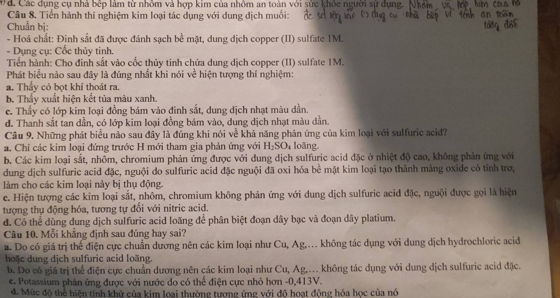 Đá. Các dụng cụ nhà bếp làm từ nhôm và hợp kim của nhôm an toàn với sức khỏc người sự ở
Câu 8. Tiến hành thí nghiệm kim loại tác dụng với dung dịch muối:
Chuẩn bị:
- Hoá chất: Đinh sắt đã được đánh sạch bề mặt, dung dịch copper (II) sulfate 1M.
- Dụng cụ: Cốc thủy tinh.
Tiến hành: Cho đinh sắt vào cốc thủy tinh chứa dung dịch copper (II) sulfate 1M.
Phát biểu nào sau đây là đúng nhất khi nói về hiện tượng thí nghiệm:
a. Thấy có bọt khí thoát ra.
b. Thấy xuất hiện kết tủa màu xanh.
c. Thấy có lớp kim loại đồng bám vào đinh sắt, dung dịch nhạt màu dần.
d. Thanh sắt tan dần, có lớp kim loại đồng bám vào, dung dịch nhạt màu dần.
Câu 9. Những phát biểu nào sau đây là đúng khi nói về khả năng phản ứng của kim loại với sulfuric acid?
a. Chỉ các kim loại đứng trước H mới tham gia phản ứng với H_2SO_4 loãng.
b. Các kim loại sắt, nhôm, chromium phản ứng được với dung dịch sulfuric acid đặc ở nhiệt độ cao, không phản ứng với
dung dịch sulfuric acid đặc, nguội do sulfuric acid đặc nguội đã oxi hóa bề mặt kim loại tạo thành mảng oxide có tỉnh trợ,
làm cho các kim loại này bị thụ động.
c. Hiện tượng các kim loại sắt, nhôm, chromium không phản ứng với dung dịch sulfuric acid đặc, nguội được gọi là hiện
tượng thụ động hóa, tương tự đối với nitric acid.
d. Có thể dùng dung dịch sulfuric acid loãng để phân biệt đoạn dây bạc và đoạn dây platium.
Câu 10. Mỗi khẳng định sau đúng hay sai?
a. Do có giá trị thế điện cực chuẩn dương nên các kim loại như Cu, Ag,… không tác dụng với dung dịch hydrochloric acid
hoặc dung dịch sulfuric acid loãng.
b. Do có giá trị thế điện cực chuẩn dương nên các kim loại như Cu, Ag,.. không tác dụng với dung dịch sulfuric acid đặc.
c. Potassium phản ứng được với nước do có thế điện cực nhỏ hơn -0,413V.
đ. Mức độ thể hiện tính khử của kim loai thường tương ứng với độ hoạt động hóa học của nó