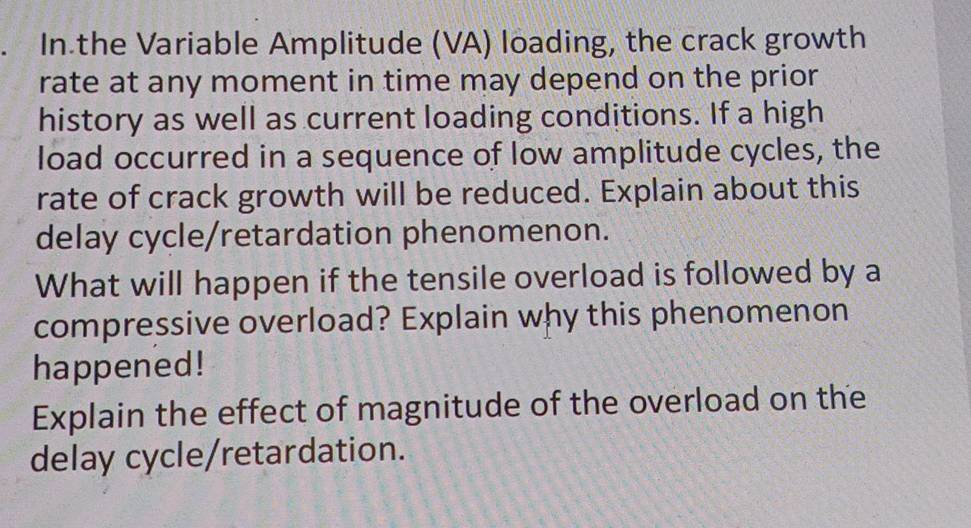 In the Variable Amplitude (VA) loading, the crack growth 
rate at any moment in time may depend on the prior 
history as well as current loading conditions. If a high 
load occurred in a sequence of low amplitude cycles, the 
rate of crack growth will be reduced. Explain about this 
delay cycle/retardation phenomenon. 
What will happen if the tensile overload is followed by a 
compressive overload? Explain why this phenomenon 
happened! 
Explain the effect of magnitude of the overload on the 
delay cycle/retardation.