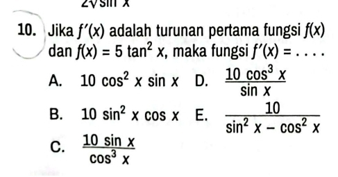 VS 
10. Jika f'(x) adalah turunan pertama fungsi f(x)
dan f(x)=5tan^2x , maka fungsi f'(x)=....
A. 10cos^2xsin x D.  10cos^3x/sin x 
B. 10sin^2xcos x E.  10/sin^2x-cos^2x 
C.  10sin x/cos^3x 