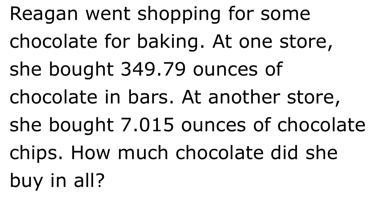 Reagan went shopping for some 
chocolate for baking. At one store, 
she bought 349.79 ounces of 
chocolate in bars. At another store, 
she bought 7.015 ounces of chocolate 
chips. How much chocolate did she 
buy in all?