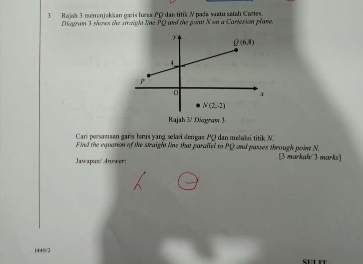 Rajah 3 menunjukkan garis lurus PQ dan titik N pada suatu satah Cartes.
Diagram 3 shows the straight line PQ and the point N on a Cartesian plane.
Rajah 3/ Diagram 3
Cari persamaan garis lurus yang selari dengan PQ dan melalui titik N.
Find the equation of the straight line that parallel to PQ and passes through point N.
Jawapan/ Answer:
[3 markah/ 3 marks]
1449/2