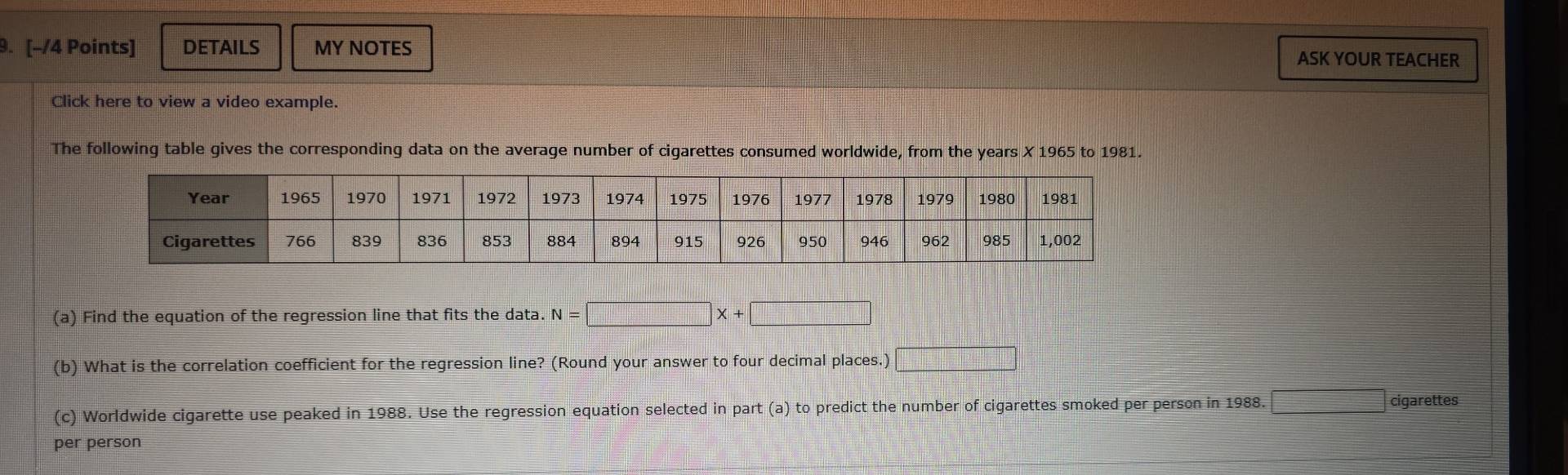 DETAILS MY NOTES ASK YOUR TEACHER 
Click here to view a video example. 
The following table gives the corresponding data on the average number of cigarettes consumed worldwide, from the years X 1965 to 1981. 
(a) Find the equation of the regression line that fits the data. N=□ X+□
(b) What is the correlation coefficient for the regression line? (Round your answer to four decimal places.) □ 
(c) Worldwide cigarette use peaked in 1988. Use the regression equation selected in part (a) to predict the number of cigarettes smoked per person in 1988. □ cigarettes 
per person