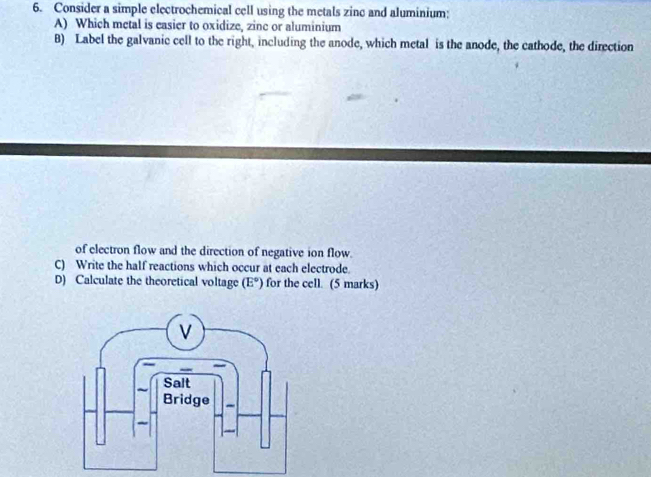 Consider a simple electrochemical cell using the metals zinc and aluminium: 
A) Which metal is easier to oxidize, zinc or aluminium 
B) Label the galvanic cell to the right, including the anode, which metal is the anode, the cathode, the direction 
of electron flow and the direction of negative ion flow. 
C) Write the half reactions which occur at each electrode. 
D) Calculate the theoretical voltage (E°) for the cell. (5 marks)