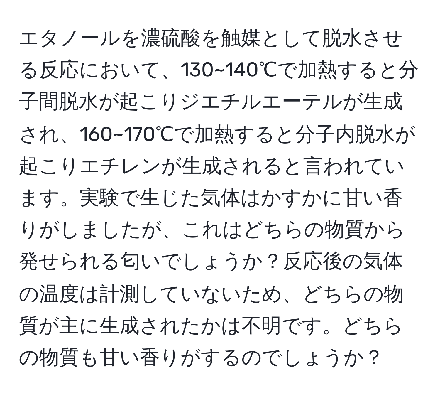 エタノールを濃硫酸を触媒として脱水させる反応において、130~140℃で加熱すると分子間脱水が起こりジエチルエーテルが生成され、160~170℃で加熱すると分子内脱水が起こりエチレンが生成されると言われています。実験で生じた気体はかすかに甘い香りがしましたが、これはどちらの物質から発せられる匂いでしょうか？反応後の気体の温度は計測していないため、どちらの物質が主に生成されたかは不明です。どちらの物質も甘い香りがするのでしょうか？