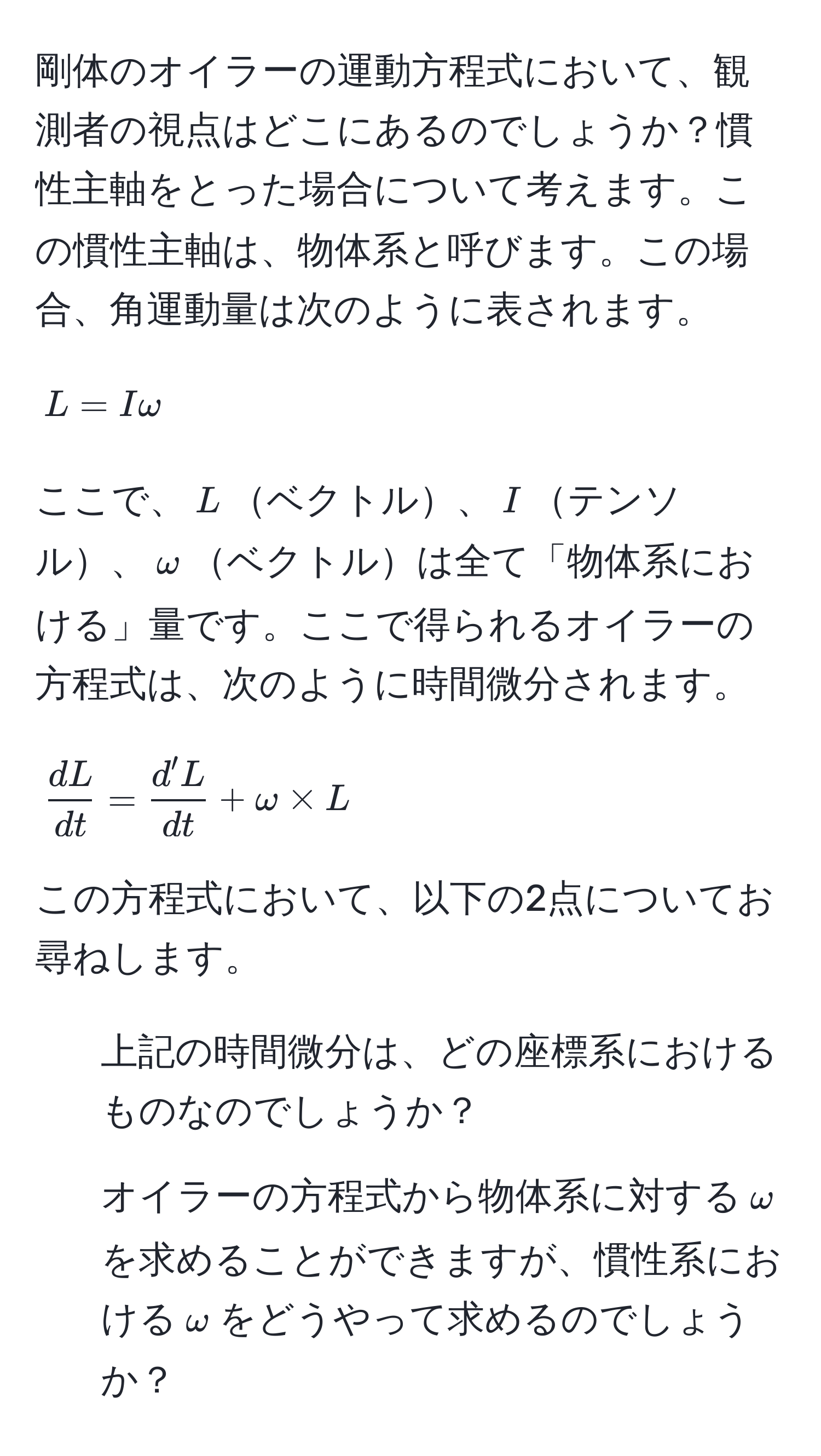 剛体のオイラーの運動方程式において、観測者の視点はどこにあるのでしょうか？慣性主軸をとった場合について考えます。この慣性主軸は、物体系と呼びます。この場合、角運動量は次のように表されます。  
[ L = Iomega ]  
ここで、$L$ベクトル、$I$テンソル、$omega$ベクトルは全て「物体系における」量です。ここで得られるオイラーの方程式は、次のように時間微分されます。  
[  dL/dt  =  d'L/dt  + omega * L ]  
この方程式において、以下の2点についてお尋ねします。

1. 上記の時間微分は、どの座標系におけるものなのでしょうか？
2. オイラーの方程式から物体系に対する$omega$を求めることができますが、慣性系における$omega$をどうやって求めるのでしょうか？