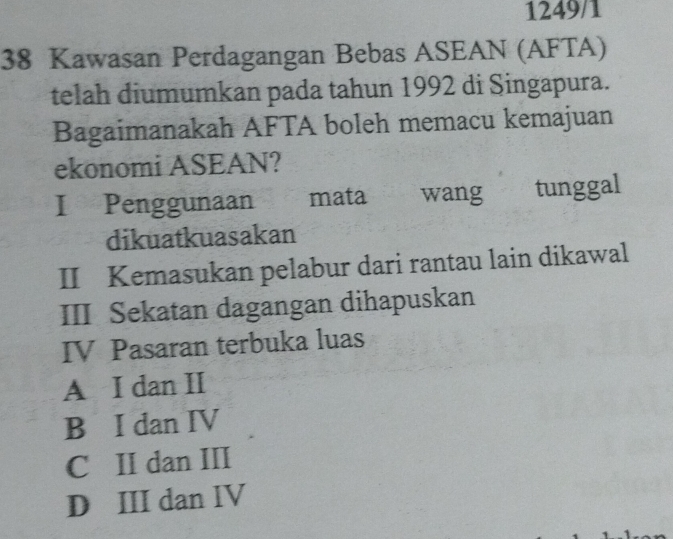 1249/1
38 Kawasan Perdagangan Bebas ASEAN (AFTA)
telah diumumkan pada tahun 1992 di Singapura.
Bagaimanakah AFTA boleh memacu kemajuan
ekonomi ASEAN?
I Penggunaan mata wang tunggal
dikuatkuasakan
II Kemasukan pelabur dari rantau lain dikawal
III Sekatan dagangan dihapuskan
IV Pasaran terbuka luas
A I dan II
B I dan IV
C II dan III
D III dan IV