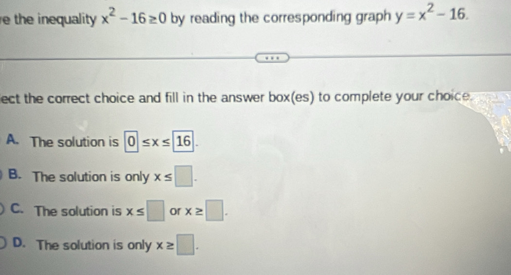 the inequality x^2-16≥ 0 by reading the corresponding graph y=x^2-16. 
lect the correct choice and fill in the answer box(es) to complete your choice.
A. The solution is 0≤ x≤ 16.
B. The solution is only x≤ □.
C. The solution is x≤ □ or x≥ □.
D. The solution is only x≥ □.