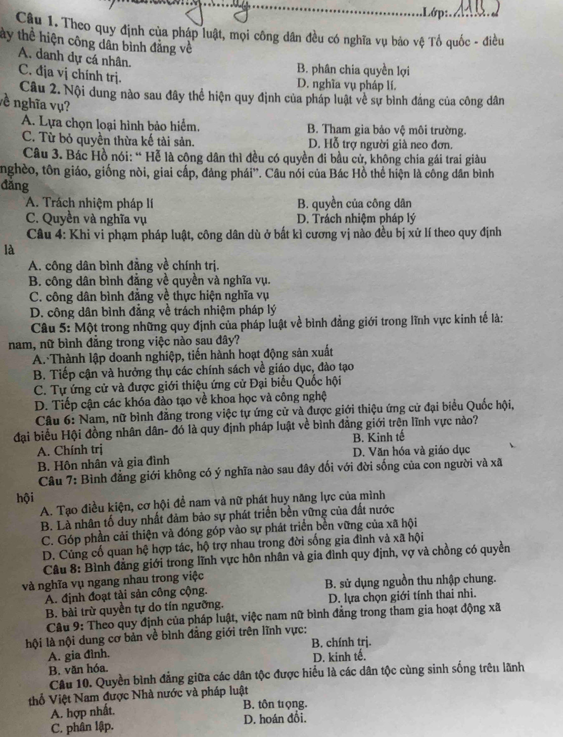 .Lớp:.  1 
Câu 1. Theo quy định của pháp luật, mọi công dân đều có nghĩa vụ bảo vệ Tổ quốc - điều
tây thể hiện công dân bình đẳng về
A. danh dự cá nhân.
B. phân chia quyền lợi
C. địa vị chính trị.
D. nghĩa vụ pháp lí.
Câu 2. Nội dung nào sau đây thể hiện quy định của pháp luật về sự bình đảng của công dân
về nghĩa vụ?
A. Lựa chọn loại hình bảo hiểm. B. Tham gia bảo vệ môi trường.
C. Từ bỏ quyền thừa kế tài sản. D. Hỗ trợ người già neo đơn.
Câu 3. Bác Hồ nói: “ Hễ là công dân thì đều có quyền đi bầu cử, không chia gái trai giàu
nghèo, tôn giáo, giống nòi, giai cấp, đảng phái”. Câu nói của Bác Hồ thể hiện là công dân bình
đǎng
A. Trách nhiệm pháp lí B. quyền của công dân
C. Quyền và nghĩa vụ D. Trách nhiệm pháp lý
Câu 4: Khi vi phạm pháp luật, công dân dù ở bất kì cương vị nào đều bị xử lí theo quy định
là
A. công dân bình đẳng về chính trị.
B. công dân bình đẳng về quyền và nghĩa vụ.
C. công dân bình đẳng về thực hiện nghĩa vụ
D. công dân bình đẳng về trách nhiệm pháp lý
Câu 5: Một trong những quy định của pháp luật về bình đẳng giới trong lĩnh vực kinh tế là:
nam, nữ bình đăng trong việc nào sau đây?
A. Thành lập doanh nghiệp, tiến hành hoạt động sản xuất
B. Tiếp cận và hưởng thụ các chính sách về giáo dục, đào tạo
C. Tự ứng cử và được giới thiệu ứng cử Đại biểu Quốc hội
D. Tiếp cận các khóa đào tạo về khoa học và công nghệ
Câu 6: Nam, nữ bình đẳng trong việc tự ứng cử và được giới thiệu ứng cử đại biểu Quốc hội,
đại biểu Hội đồng nhân dân- đó là quy định pháp luật về bình đẳng giới trên lĩnh vực nào?
B. Kinh tế
A. Chính trị D. Văn hóa và giáo dục
B. Hôn nhân và gia đình
Câu 7: Bình đẳng giới không có ý nghĩa nào sau đây đối với đời sống của con người và xã
hội
A. Tạo điều kiện, cơ hội đề nam và nữ phát huy năng lực của mình
B. Là nhân tố duy nhất đảm bảo sự phát triển bền yững của đất nước
C. Góp phần cải thiện và đóng góp vào sự phát triển bền vững của xã hội
D. Củng cố quan hệ hợp tác, hộ trợ nhau trong đời sống gia đình và xã hội
Câu 8: Bình đẳng giới trong lĩnh vực hôn nhân và gia đình quy định, vợ và chồng có quyền
và nghĩa vụ ngang nhau trong việc
A. định đoạt tài sản công cộng.  B. sử dụng nguồn thu nhập chung.
B. bài trừ quyền tự do tín ngưỡng.  D. lựa chọn giới tính thai nhi.
Câu 9: Theo quy định của pháp luật, việc nam nữ bình đẳng trong tham gia hoạt động xã
hội là nội dung cơ bản về bình đẳng giới trên lĩnh vực:
B. chính trị.
A. gia đình. D. kinh tế.
B. văn hóa.
Câu 10. Quyền bình đẳng giữa các dân tộc được hiểu là các dân tộc cùng sinh sống trêu lãnh
thổ Việt Nam được Nhà nước và pháp luật
A. hợp nhất.
B. tôn trọng.
C. phân lập. D. hoán đổi.