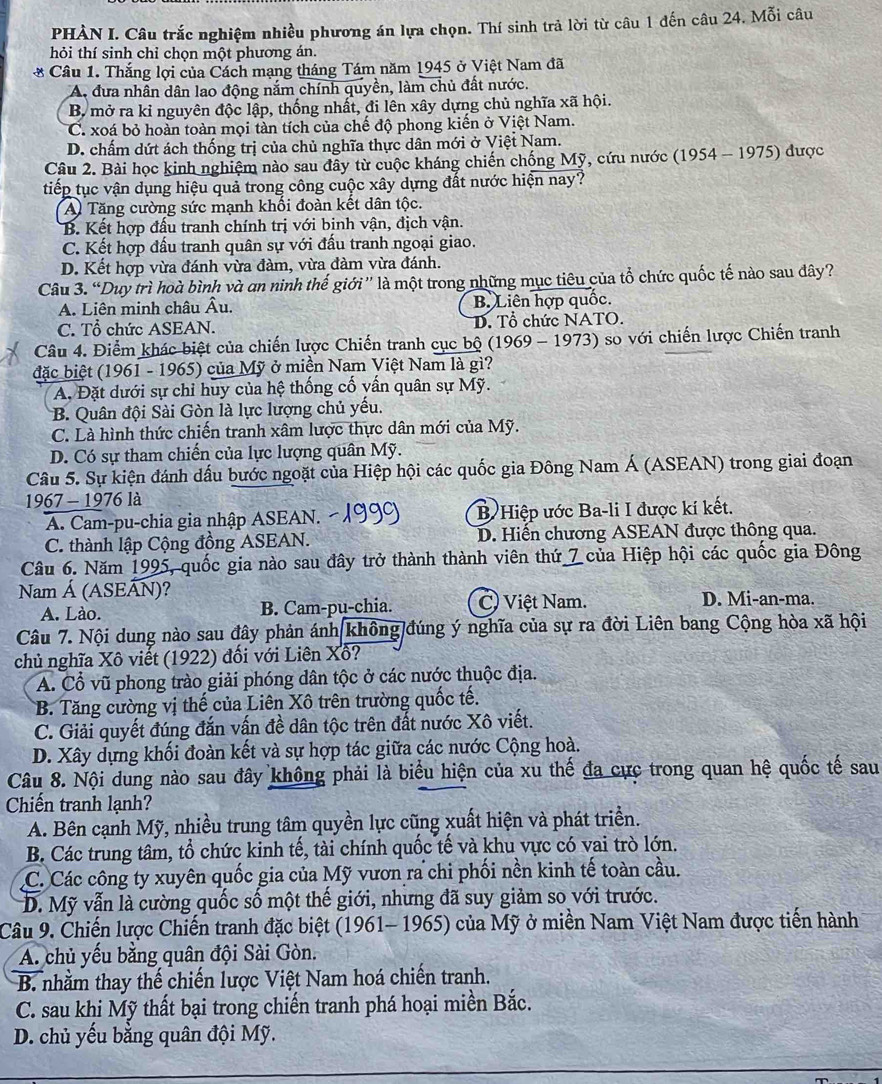 PHÀN I. Câu trắc nghiệm nhiều phương án lựa chọn. Thí sinh trả lời từ câu 1 đến câu 24. Mỗi câu
hỏi thí sinh chỉ chọn một phương án.
* Câu 1. Thắng lợi của Cách mạng tháng Tám năm 1945 ở Việt Nam đã
A. đưa nhân dân lao động nắm chính quyền, làm chủ đất nước.
B. mở ra kỉ nguyên độc lập, thống nhất, đi lên xây dựng chủ nghĩa xã hội.
C. xoá bỏ hoàn toàn mọi tàn tích của chế độ phong kiến ở Việt Nam.
D. chấm dứt ách thống trị của chủ nghĩa thực dân mới ở Việt Nam.
Câu 2. Bài học kinh nghiệm nào sau đây từ cuộc kháng chiến chống Mỹ, cứu nước (1954 - 1975) được
tiếp tục vận dụng hiệu quả trong công cuộc xây dựng đất nước hiện nay?
A Tăng cường sức mạnh khối đoàn kết dân tộc.
B. Kết hợp đấu tranh chính trị với bịnh vận, địch vận.
C. Kết hợp đấu tranh quân sự với đấu tranh ngoại giao.
D. Kết hợp vừa đánh vừa đàm, vừa đàm vừa đánh.
Câu 3. “Duy trì hoà bình và an ninh thế giới”' là một trong những mục tiêu của tổ chức quốc tế nào sau đây?
A. Liên minh châu Âu. B. Liên hợp quốc.
C. Tổ chức ASEAN. D. Tổ chức NATO.
Câu 4. Điểm khác biệt của chiến lược Chiến tranh cục bộ (1969 - 1973) so với chiến lược Chiến tranh
đặc biệt (1961 - 1965) của Mỹ ở miền Nam Việt Nam là gì?
A, Đặt dưới sự chỉ huy của hệ thống cố vấn quân sự Mỹ.
B. Quân đội Sài Gòn là lực lượng chủ yếu.
C. Là hình thức chiến tranh xâm lược thực dân mới của Mỹ.
D. Có sự tham chiến của lực lượng quân Mỹ.
Câu 5. Sự kiện đánh dấu bước ngoặt của Hiệp hội các quốc gia Đông Nam Á (ASEAN) trong giai đoạn
1967 - 1976 là
A. Cam-pu-chia gia nhập ASEAN. B Hiệp ước Ba-li I được kí kết.
C. thành lập Cộng đồng ASEAN. D. Hiến chương ASEAN được thông qua.
Câu 6. Năm 1995, quốc gia nào sau đây trở thành thành viên thứ 7 của Hiệp hội các quốc gia Đông
Nam Á (ASEÁN)?
A. Lào. B. Cam-pu-chia. C) Việt Nam. D. Mi-an-ma.
Câu 7. Nội dung nào sau đây phản ánh không đúng ý nghĩa của sự ra đời Liên bang Cộng hòa xã hội
chủ nghĩa Xô viết (1922) đối với Liên Xô?
A. Cổ vũ phong trào giải phóng dân tộc ở các nước thuộc địa.
B. Tăng cường vị thế của Liên Xô trên trường quốc tế.
C. Giải quyết đúng đắn vấn đề dân tộc trên đất nước Xô viết.
D. Xây dựng khối đoàn kết và sự hợp tác giữa các nước Cộng hoà.
Câu 8. Nội dung nào sau đây không phải là biểu hiện của xu thế đa cực trong quan hệ quốc tế sau
Chiến tranh lạnh?
A. Bên cạnh Mỹ, nhiều trung tâm quyền lực cũng xuất hiện và phát triển.
B. Các trung tâm, tổ chức kinh tế, tài chính quốc tế và khu vực có vai trò lớn.
C. Các công ty xuyên quốc gia của Mỹ vươn ra chi phối nền kinh tế toàn cầu.
D. Mỹ vẫn là cường quốc số một thế giới, nhưng đã suy giảm so với trước.
Câu 9. Chiến lược Chiến tranh đặc biệt (1961- 1965) của Mỹ ở miền Nam Việt Nam được tiến hành
A. chủ yếu bằng quân đội Sài Gòn.
B. nhằm thay thế chiến lược Việt Nam hoá chiến tranh.
C. sau khi Mỹ thất bại trong chiến tranh phá hoại miền Bắc.
D. chủ yếu bằng quân đội Mỹ.
