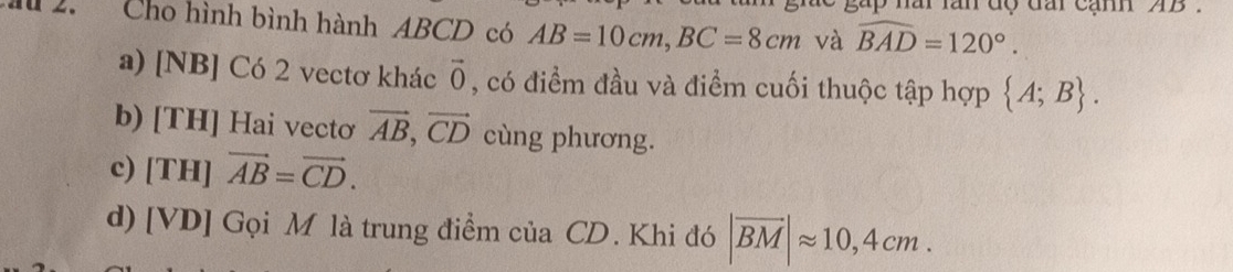 ai lần độ đấi cạm AB
ầ 2. Cho hình bình hành ABCD có AB=10cm, BC=8cm và widehat BAD=120°.
a) [NB] Có 2 vectơ khác vector 0 , có điểm đầu và điểm cuối thuộc tập hợp  A;B.
b) [TH] Hai vectơ vector AB, vector CD cùng phương.
c) [TH I]vector AB=vector CD.
d) [VD] Gọi M là trung điểm của CD. Khi đó |overline BM|approx 10,4cm.