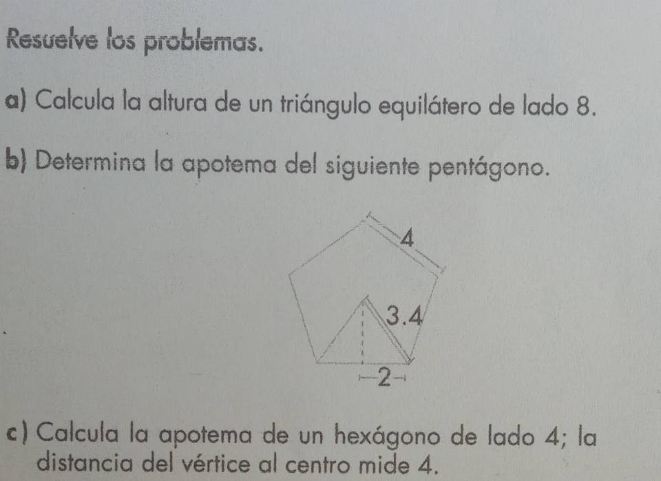 Resuelve los problemas. 
a) Calcula la altura de un triángulo equilátero de lado 8. 
b) Determina la apotema del siguiente pentágono. 
c) Calcula la apotema de un hexágono de lado 4; la 
distancia del vértice al centro mide 4.