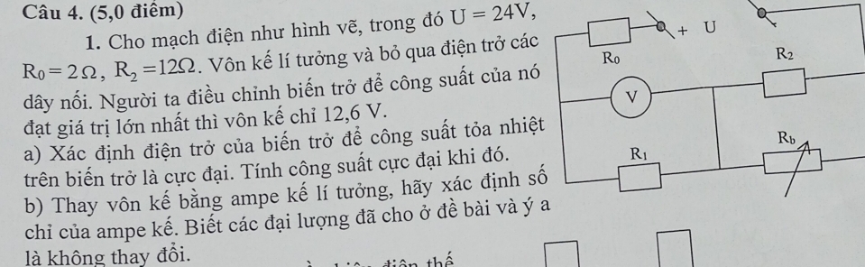 (5,0 điểm)
1. Cho mạch điện như hình vẽ, trong đó U=24V,
R_0=2Omega ,R_2=12Omega. Vôn kế lí tưởng và bỏ qua điện trở các
dây nối. Người ta điều chỉnh biến trở để công suất của nó
đạt giá trị lớn nhất thì vôn kế chỉ 12,6 V.
a) Xác định điện trở của biến trở để công suất tỏa nhiệ
trên biến trở là cực đại. Tính công suất cực đại khi đó.
b) Thay vôn kế bằng ampe kế lí tưởng, hãy xác định s
chỉ của ampe kế. Biết các đại lượng đã cho ở đề bài và ý
là không thay đổi.