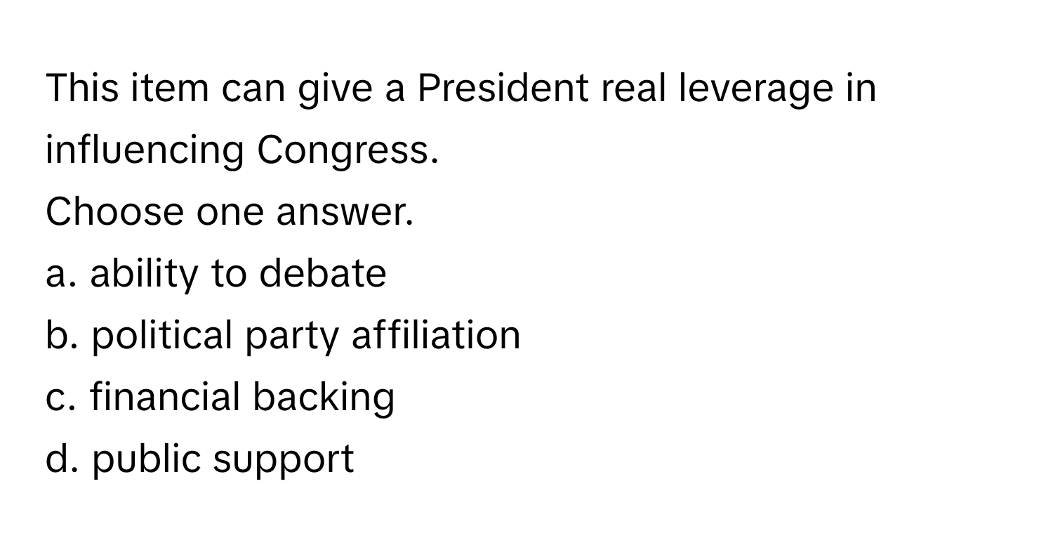 This item can give a President real leverage in influencing Congress.

Choose one answer.
a. ability to debate 
b. political party affiliation 
c. financial backing 
d. public support