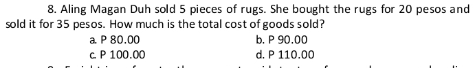 Aling Magan Duh sold 5 pieces of rugs. She bought the rugs for 20 pesos and
sold it for 35 pesos. How much is the total cost of goods sold?
a. P 80.00 b. P 90.00
c. P 100.00 d. P 110.00