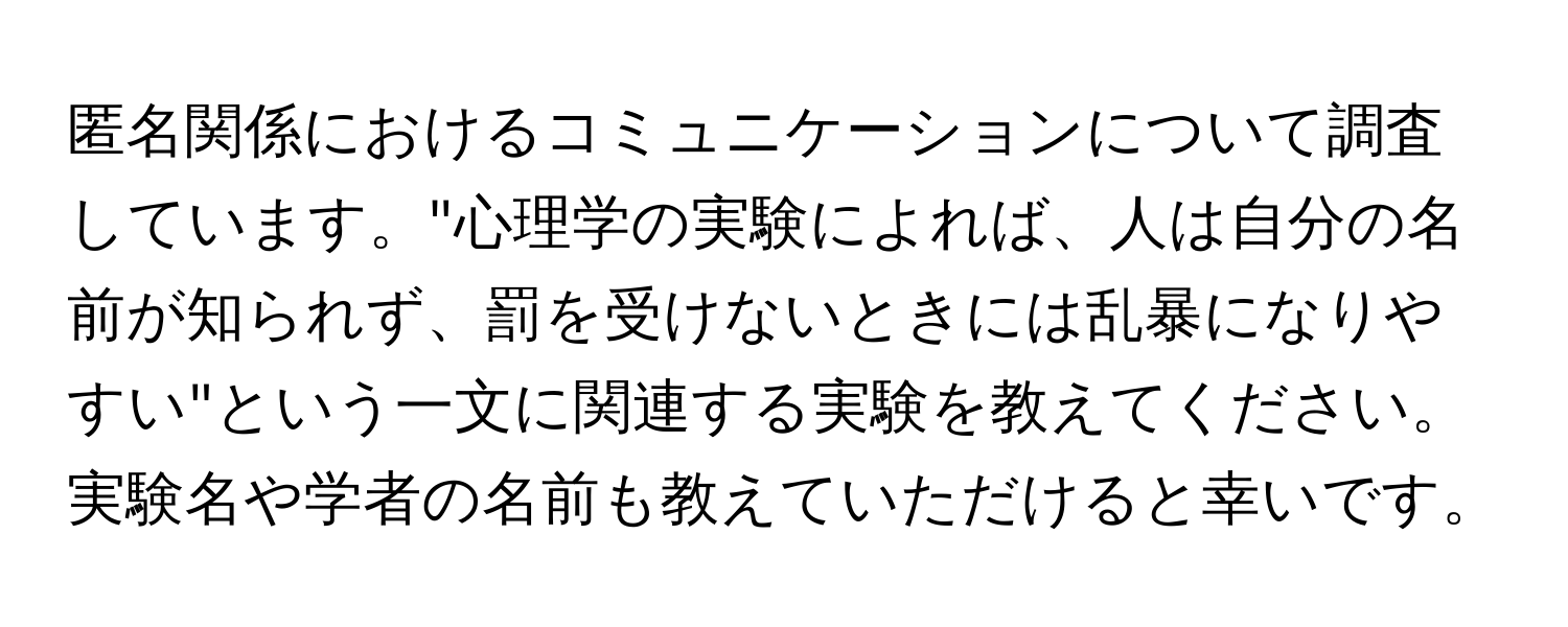 匿名関係におけるコミュニケーションについて調査しています。"心理学の実験によれば、人は自分の名前が知られず、罰を受けないときには乱暴になりやすい"という一文に関連する実験を教えてください。実験名や学者の名前も教えていただけると幸いです。