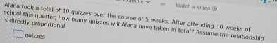 or Watch a video ⑧ 
Alana took a total of 10 quizzes over the course of 5 weeks. After attending 10 weeks of 
is directly proportional. 
school this quarter, how many quizzes will Alana have taken in total? Assume the relationship 
quizzes