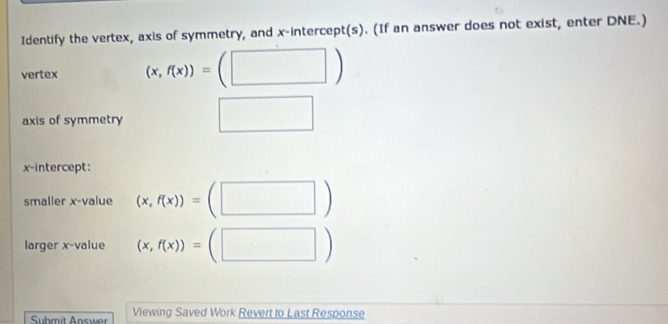 Identify the vertex, axis of symmetry, and x-intercept(s). (If an answer does not exist, enter DNE.) 
vertex (x,f(x))=(□ )
axis of symmetry □ 
x-intercept: 
smaller x -value (x,f(x))=(□ )
larger x -value (x,f(x))=(□ )
Suhmit Answer Viewing Saved Work Revert to Last Response