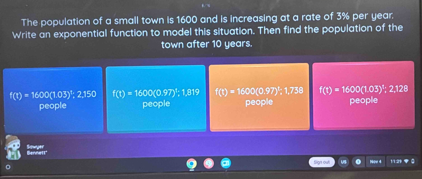 The population of a small town is 1600 and is increasing at a rate of 3% per year.
Write an exponential function to model this situation. Then find the population of the
town after 10 years.
f(t)=1600(1.03)^t,2,150 f(t)=1600(0.97)^t; 1,819 f(t)=1600(0.97)^t; 1.738 f(t)=1600(1.03)^t; 2,128
people people people people
Sawyer
Bennett'
Sign out Nov 4 11:29