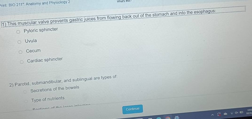 rint BIO 211^* : Anatomy and Physiology 2 What's this?
:1) This muscular valve prevents gastric juices from flowing back out of the stomach and into the esophagus
Pyloric sphincter
Uvula
Cecum
Cardiac sphincter
2) Parotid, submandibular, and sublingual are types of:
Secretions of the bowels
Type of nutrients
n a st n a
Continue