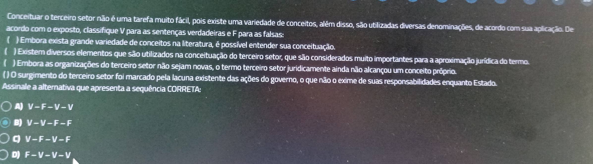 Conceituar o terceiro setor não é uma tarefa muito fácil, pois existe uma variedade de conceitos, além disso, são utilizadas diversas denominações, de acordo com sua aplicação. De
acordo com o exposto, classifique V para as sentenças verdadeiras e F para as falsas:
() Embora exista grande variedade de conceitos na literatura, é possível entender sua conceituação.
( ) Existem diversos elementos que são utilizados na conceituação do terceiro setor, que são considerados muito importantes para a aproximação jurídica do termo.
) Embora as organizações do terceiro setor não sejam novas, o termo terceiro setor juridicamente ainda não alcançou um conceito próprio.
( ) O surgimento do terceiro setor foi marcado pela lacuna existente das ações do governo, o que não o exime de suas responsabilidades enquanto Estado.
Assinale a alternativa que apresenta a sequência CORRETA:
A) V-F-V-V
B) V-V-F-F
q V-F-V-F
D) F-V-V-V