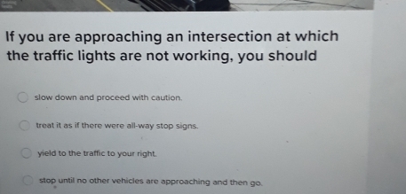 If you are approaching an intersection at which
the traffic lights are not working, you should
slow down and proceed with caution.
treat it as if there were all-way stop signs.
yield to the traffic to your right.
stop until no other vehicles are approaching and then go.