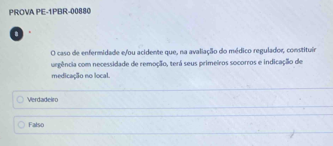 PROVA PE-1PBR-00880
8
O caso de enfermidade e/ou acidente que, na avaliação do médico regulador, constituir
urgência com necessidade de remoção, terá seus primeiros socorros e indicação de
medicação no local.
Verdadeiro
Falso