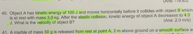 (Ans: -19.6J) 
40. Object A has kinetic energy of 100 J and moves horizontally before it collides with object B which 
is at rest with mass 3.0 kg. After the elastic collision, kinetic energy of object A decreases to 4.0
J. What is the velocity of object B? (Ans: 2.0 m/s) 
41. A marble of mass 50 g is released from rest at point A, 2 m above ground on a smooth surface a