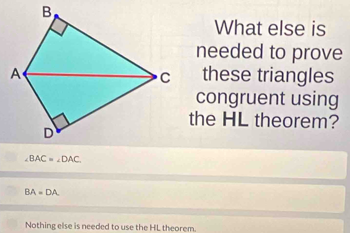 What else is
needed to prove
these triangles
congruent using
the HL theorem?
∠ BAC=∠ DAC.
BAequiv DA.
Nothing else is needed to use the HL theorem.