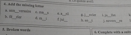 Le quinze avril:
4. Add the missing letter
a. ann_ versaire c. ma_ S e. a ril g. j nvier i. ju llet k
b. fé_ rier d. m_ 1 f. jui_ h. ao_ j. novem_ re 
_
5. Brøken words
6. Complete with a suita