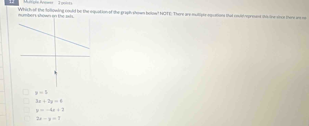 Multiple Answer 2 points
Which of the following could be the equation of the graph shown below? NOTE: There are multiple equations that could represent this line since there are no
numbers shown on the axis.
y=5
3x+2y=6
y=-4x+2
2x-y=7