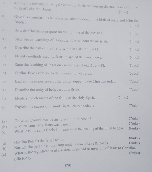 State the message of Angel Gabriel to Zachariah during the annunciation of the 
birth of John the Baptist. 
(8mks) 
b) Give Five similarities between the annunciation of the birth of Jesus and John the 
Baptist 
(5mks) 
c How do Christians prepare for the coming of the messiah. (7mks 
a) State Seven teachings of John the Baptist about the messiah. (7mks) 
b) Describe the call of the first disciple in Luke 5:1-11 (7mks) 
c) Identity methods used by Jesus to spread the Good news. (6mks) 
a) State the teaching of Jesus on eschatology. Luke 2:5-38. (8mks) 
b) Outline Five evidence to the resurrection of Jesus. (5mks) 
c) Explain the importance of the Lords Supper to the Christian today. (7mks) 
a) Describe the unity of believers as a Bride. (7mks) 
b) Identify the elements of the fruits of the Holy Spirit. (6mks) 
C Explain the causes of disunity in the church today. (7mks) 
(a) On what grounds was Jesus rejected in Nazareth? (7mks) 
(b) Give reasons why Jesus was baptized 
(7mks) 
(c) What lessons can a Christian learn from the healing of the blind beggar (6mks) 
(a) Outline Peter’s denial of Jesus 
(8mks) 
(b) Narrate the parable of the lamp under a bowl (Luke 8:16-18) (7mks) 
(c) What is the significance of passion, death and resurrection of Jesus to Christian 
(6mks) 
Life today 
END