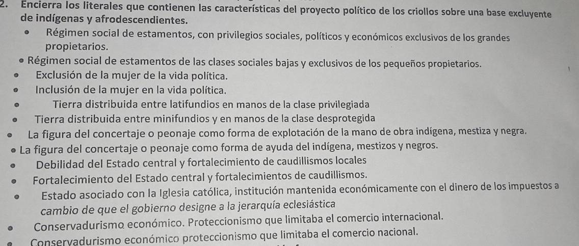 Encierra los literales que contienen las características del proyecto político de los criollos sobre una base excluyente
de indígenas y afrodescendientes.
Régimen social de estamentos, con privilegios sociales, políticos y económicos exclusivos de los grandes
propietarios.
Régimen social de estamentos de las clases sociales bajas y exclusivos de los pequeños propietarios.
Exclusión de la mujer de la vida política.
Inclusión de la mujer en la vida política.
Tierra distribuida entre latifundios en manos de la clase privilegiada
Tierra distribuida entre minifundios y en manos de la clase desprotegida
La figura del concertaje o peonaje como forma de explotación de la mano de obra indígena, mestiza y negra.
La figura del concertaje o peonaje como forma de ayuda del indígena, mestizos y negros.
Debilidad del Estado central y fortalecimiento de caudillismos locales
Fortalecimiento del Estado central y fortalecimientos de caudillismos.
Estado asociado con la Iglesia católica, institución mantenida económicamente con el dinero de los impuestos a
cambio de que el gobierno designe a la jerarquía eclesiástica
Conservadurismo económico. Proteccionismo que limitaba el comercio internacional.
Conservadurismo económico proteccionismo que limitaba el comercio nacional.